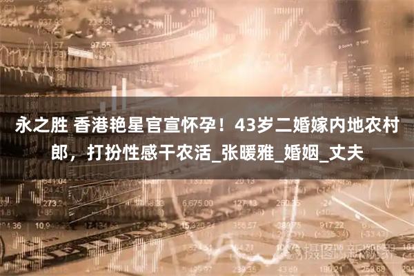永之胜 香港艳星官宣怀孕！43岁二婚嫁内地农村郎，打扮性感干农活_张暖雅_婚姻_丈夫