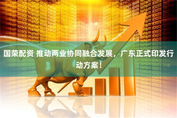 国荣配资 推动两业协同融合发展，广东正式印发行动方案！