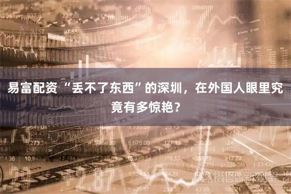 易富配资 “丢不了东西”的深圳，在外国人眼里究竟有多惊艳？