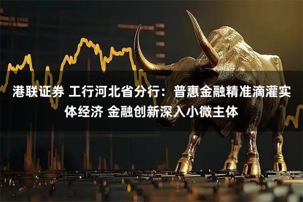 港联证券 工行河北省分行：普惠金融精准滴灌实体经济 金融创新深入小微主体