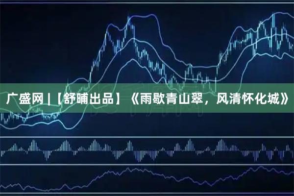 广盛网 |【舒晡出品】《雨歇青山翠，风清怀化城》