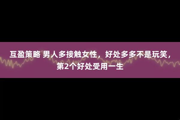 互盈策略 男人多接触女性，好处多多不是玩笑，第2个好处受用一生