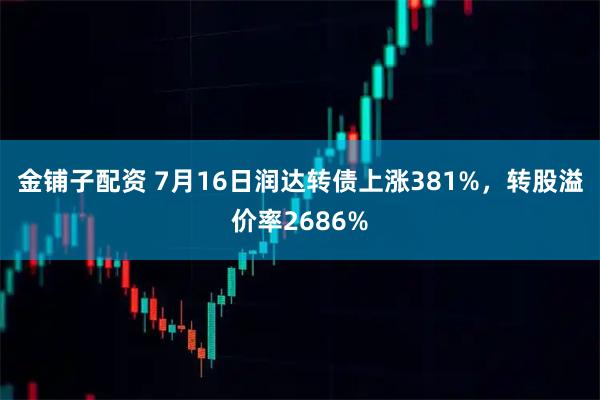 金铺子配资 7月16日润达转债上涨381%，转股溢价率2686%