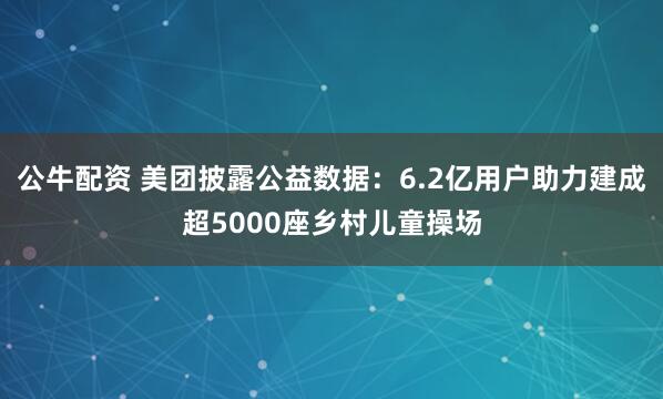 公牛配资 美团披露公益数据：6.2亿用户助力建成超5000座乡村儿童操场