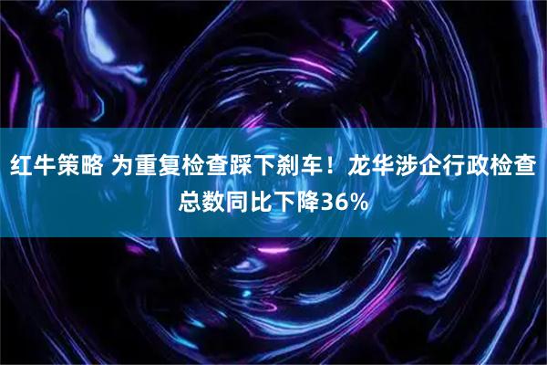 红牛策略 为重复检查踩下刹车！龙华涉企行政检查总数同比下降36%
