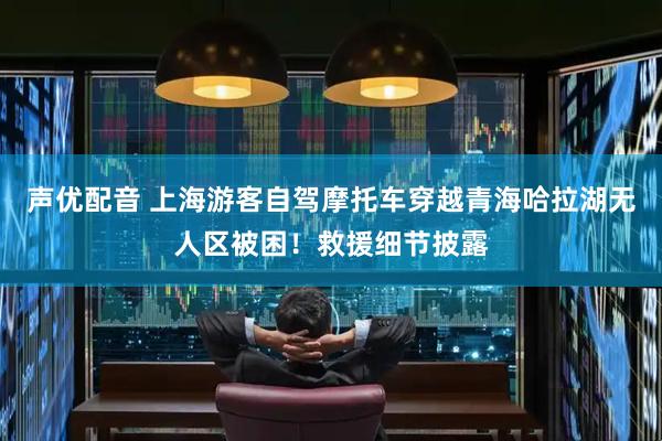 声优配音 上海游客自驾摩托车穿越青海哈拉湖无人区被困！救援细节披露