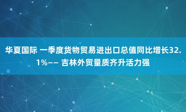 华夏国际 一季度货物贸易进出口总值同比增长32.1%—— 吉林外贸量质齐升活力强