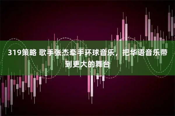319策略 歌手张杰牵手环球音乐，把华语音乐带到更大的舞台