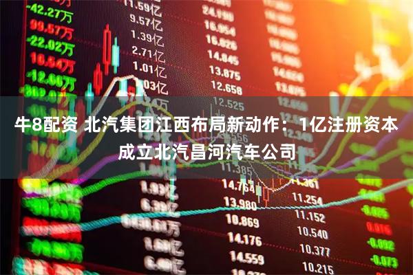 牛8配资 北汽集团江西布局新动作:1亿注册资本成立北汽昌河汽车公司