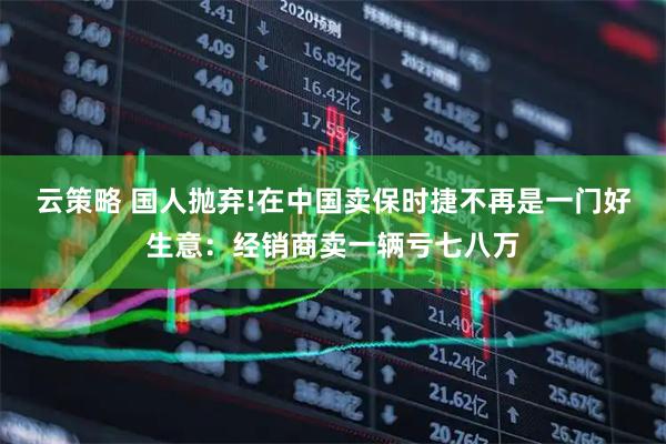 云策略 国人抛弃!在中国卖保时捷不再是一门好生意：经销商卖一辆亏七八万