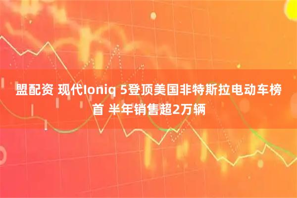 盟配资 现代Ioniq 5登顶美国非特斯拉电动车榜首 半年销售超2万辆