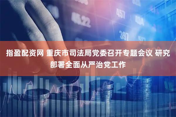 指盈配资网 重庆市司法局党委召开专题会议 研究部署全面从严治党工作