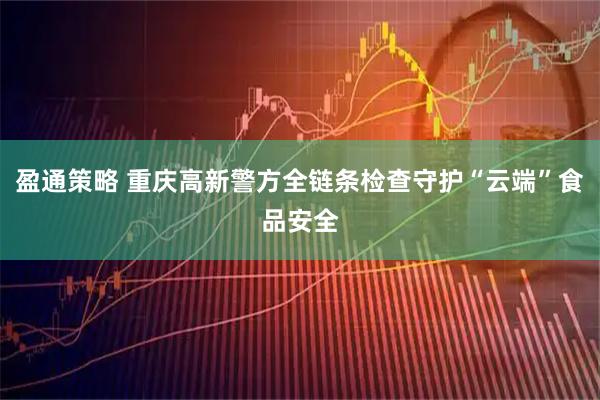 盈通策略 重庆高新警方全链条检查守护“云端”食品安全